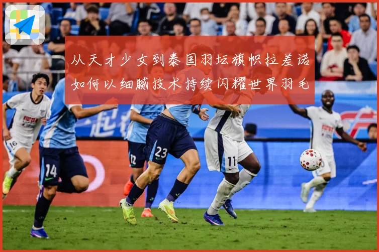 从天才少女到泰国羽坛旗帜拉差诺如何以细腻技术持续闪耀世界羽毛球赛场解析：最新赛事动态与深度分析