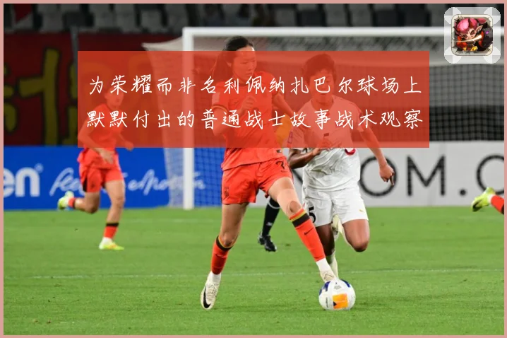 为荣耀而非名利佩纳扎巴尔球场上默默付出的普通战士故事战术观察：最新赛事动态与深度分析