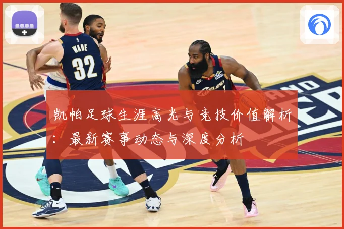 凯帕足球生涯高光与竞技价值解析：最新赛事动态与深度分析