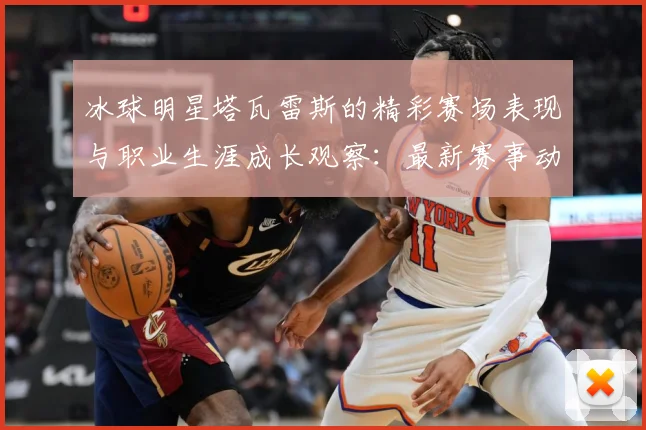 冰球明星塔瓦雷斯的精彩赛场表现与职业生涯成长观察：最新赛事动态与深度分析