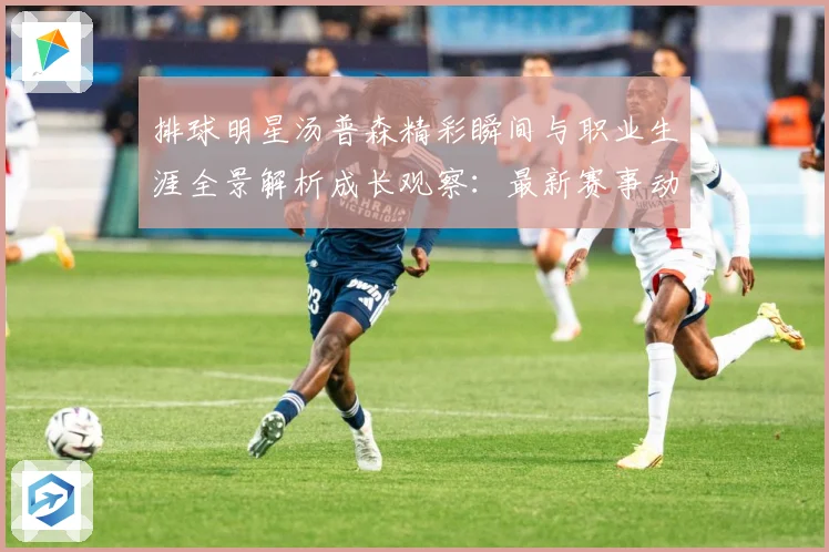 排球明星汤普森精彩瞬间与职业生涯全景解析成长观察：最新赛事动态与深度分析
