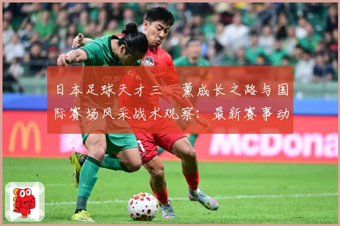 日本足球天才三笘薰成长之路与国际赛场风采战术观察：最新赛事动态与深度分析