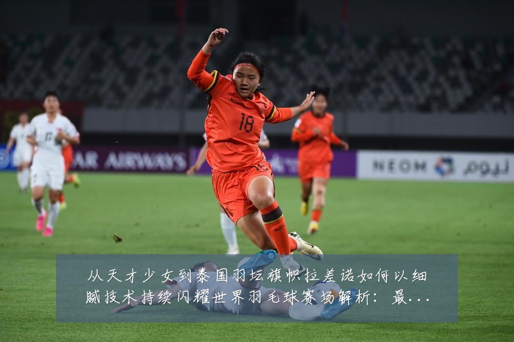 从天才少女到泰国羽坛旗帜拉差诺如何以细腻技术持续闪耀世界羽毛球赛场解析:最新赛事动态与深度分析
